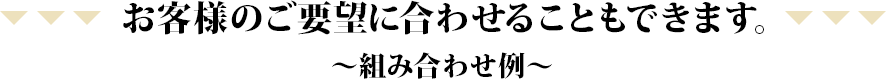 お客様のご要望に合わせることもできます。~組み合わせ例~